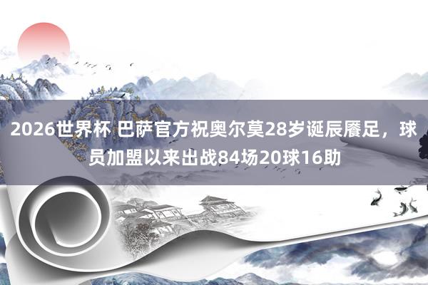 2026世界杯 巴萨官方祝奥尔莫28岁诞辰餍足，球员加盟以来出战84场20球16助