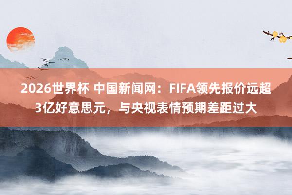 2026世界杯 中国新闻网：FIFA领先报价远超3亿好意思元，与央视表情预期差距过大
