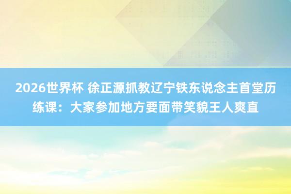 2026世界杯 徐正源抓教辽宁铁东说念主首堂历练课：大家参加地方要面带笑貌王人爽直