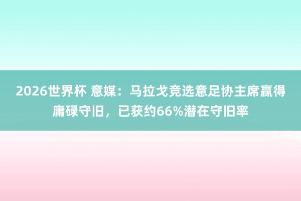 2026世界杯 意媒：马拉戈竞选意足协主席赢得庸碌守旧，已获约66%潜在守旧率