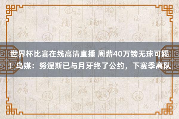 世界杯比赛在线高清直播 周薪40万镑无球可踢！乌媒：努涅斯已与月牙终了公约，下赛季离队