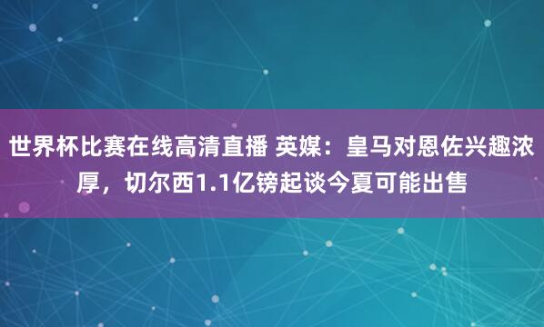 世界杯比赛在线高清直播 英媒：皇马对恩佐兴趣浓厚，切尔西1.1亿镑起谈今夏可能出售