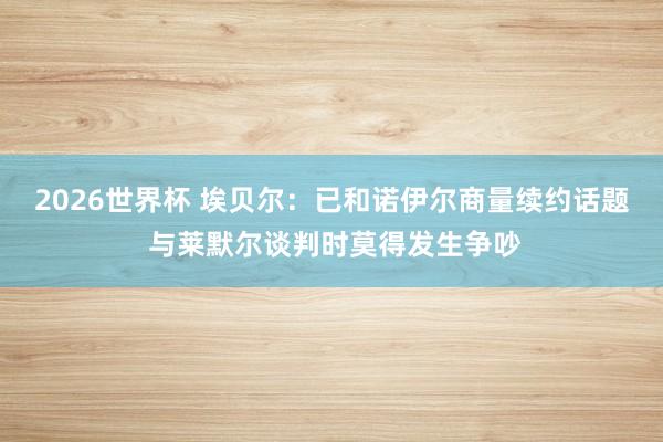2026世界杯 埃贝尔：已和诺伊尔商量续约话题 与莱默尔谈判时莫得发生争吵