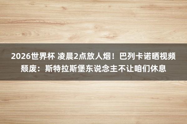 2026世界杯 凌晨2点放人烟！巴列卡诺晒视频颓废：斯特拉斯堡东说念主不让咱们休息