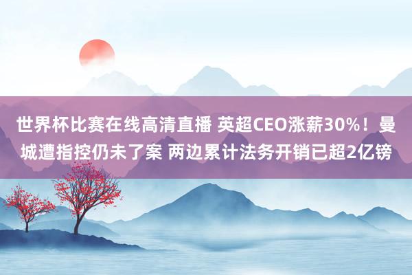 世界杯比赛在线高清直播 英超CEO涨薪30%！曼城遭指控仍未了案 两边累计法务开销已超2亿镑