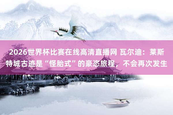 2026世界杯比赛在线高清直播网 瓦尔迪：莱斯特城古迹是“怪胎式”的豪恣旅程，不会再次发生