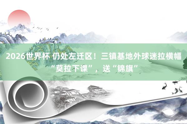 2026世界杯 仍处左迁区！三镇基地外球迷拉横幅“莫拉下课”，送“锦旗”