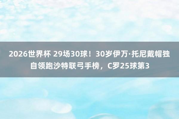 2026世界杯 29场30球！30岁伊万·托尼戴帽独自领跑沙特联弓手榜，C罗25球第3