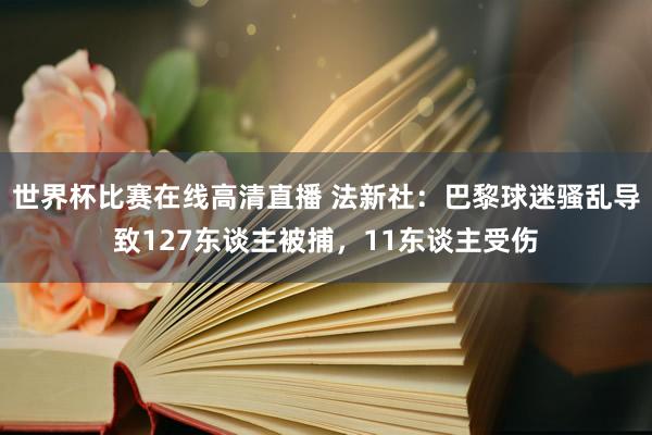 世界杯比赛在线高清直播 法新社：巴黎球迷骚乱导致127东谈主被捕，11东谈主受伤