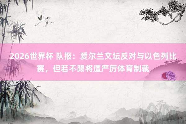 2026世界杯 队报：爱尔兰文坛反对与以色列比赛，但若不踢将遭严厉体育制裁
