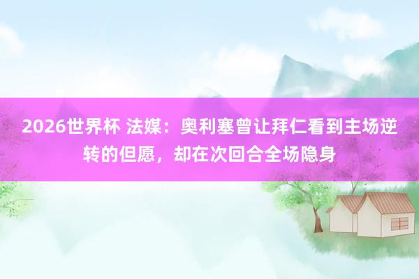 2026世界杯 法媒：奥利塞曾让拜仁看到主场逆转的但愿，却在次回合全场隐身