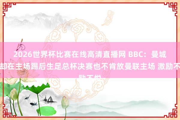 2026世界杯比赛在线高清直播网 BBC：曼城拒却在主场踢后生足总杯决赛也不肯放曼联主场 激励不悦