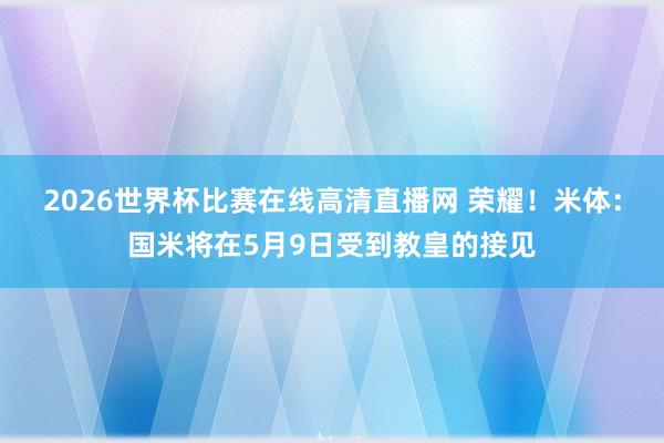 2026世界杯比赛在线高清直播网 荣耀！米体：国米将在5月9日受到教皇的接见