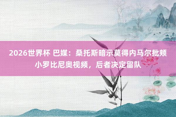 2026世界杯 巴媒：桑托斯暗示莫得内马尔批颊小罗比尼奥视频，后者决定留队