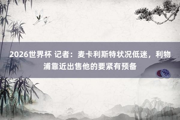 2026世界杯 记者：麦卡利斯特状况低迷，利物浦靠近出售他的要紧有预备