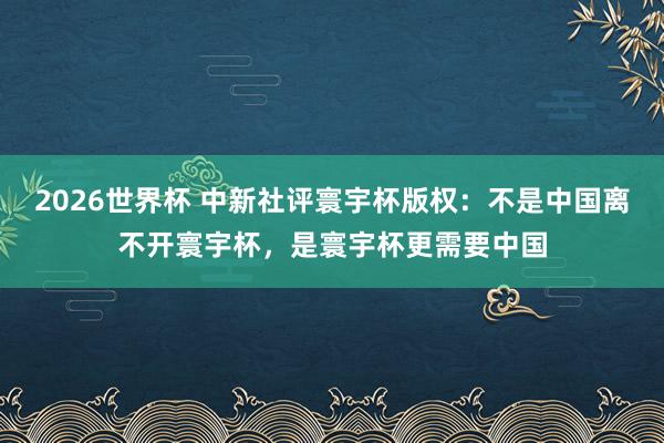 2026世界杯 中新社评寰宇杯版权：不是中国离不开寰宇杯，是寰宇杯更需要中国