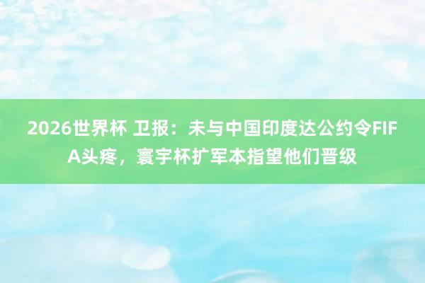 2026世界杯 卫报：未与中国印度达公约令FIFA头疼，寰宇杯扩军本指望他们晋级