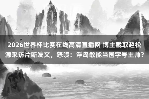 2026世界杯比赛在线高清直播网 博主截取赵松源采访片断发文，怒喷：浮岛敏能当国字号主帅？