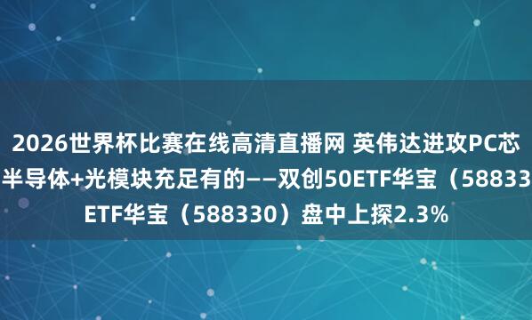 2026世界杯比赛在线高清直播网 英伟达进攻PC芯片，引爆产业链！半导体+光模块充足有的——双创50ETF华宝（588330）盘中上探2.3%