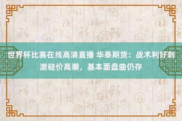 世界杯比赛在线高清直播 华泰期货：战术利好刺激硅价高潮，基本面盘曲仍存