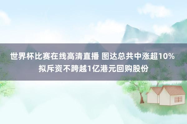 世界杯比赛在线高清直播 图达总共中涨超10% 拟斥资不跨越1亿港元回购股份