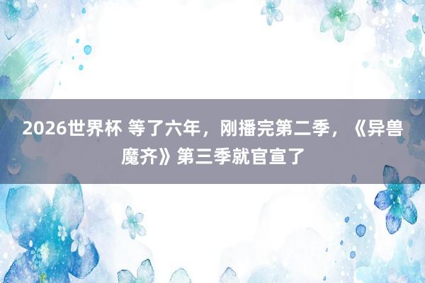2026世界杯 等了六年，刚播完第二季，《异兽魔齐》第三季就官宣了