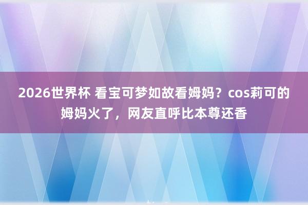 2026世界杯 看宝可梦如故看姆妈？cos莉可的姆妈火了，网友直呼比本尊还香