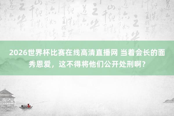 2026世界杯比赛在线高清直播网 当着会长的面秀恩爱，这不得将他们公开处刑啊？