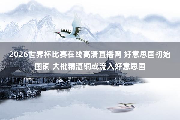 2026世界杯比赛在线高清直播网 好意思国初始囤铜 大批精湛