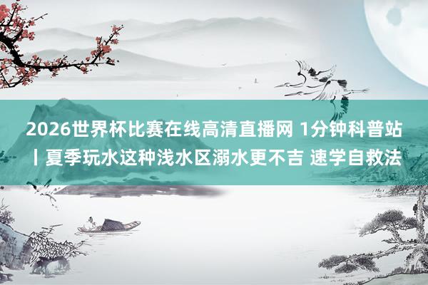 2026世界杯比赛在线高清直播网 1分钟科普站丨夏季玩水这种浅水区溺水更不吉 速学自救法