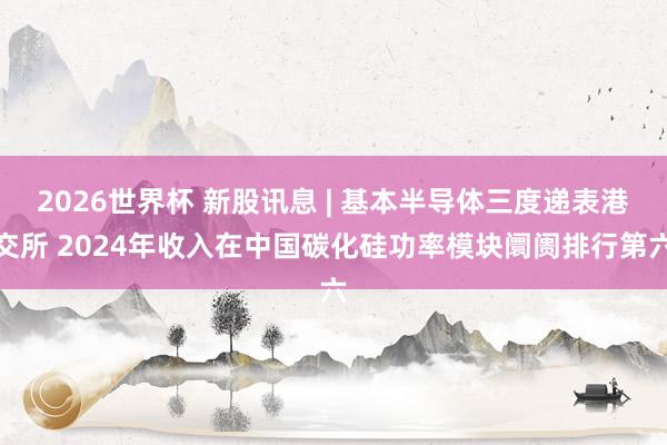 2026世界杯 新股讯息 | 基本半导体三度递表港交所 2024年收入在中国碳化硅功率模块阛阓排行第六