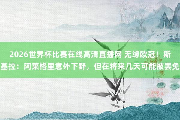 2026世界杯比赛在线高清直播网 无缘欧冠！斯基拉：阿莱格里意外下野，但在将来几天可能被罢免