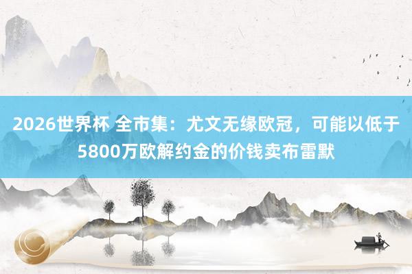 2026世界杯 全市集:尤文无缘欧冠,可能以低于5800万欧解约金的价钱卖布雷默