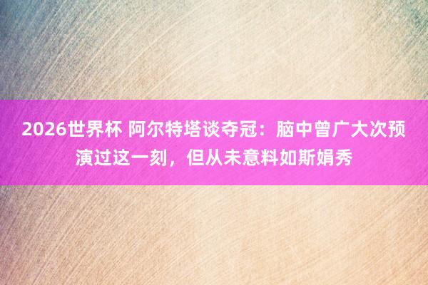 2026世界杯 阿尔特塔谈夺冠:脑中曾广大次预演过这一刻,但从未意料如斯娟秀