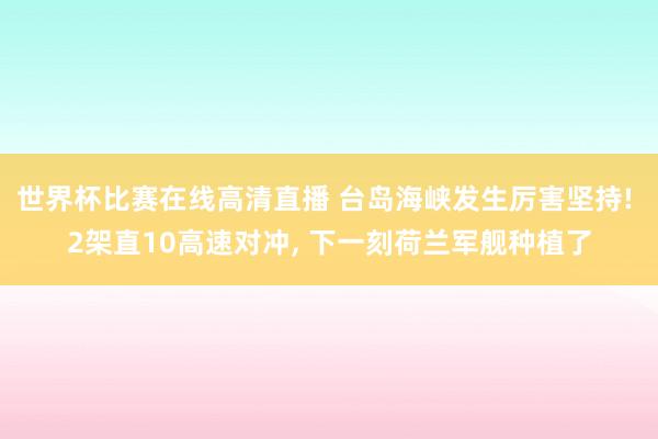 世界杯比赛在线高清直播 台岛海峡发生厉害坚持! 2架直10高速对冲， 下一刻荷兰军舰种植了