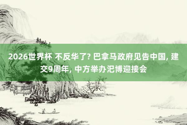2026世界杯 不反华了? 巴拿马政府见告中国， 建交9周年， 中方举办汜博迎接会