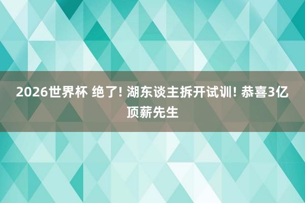 2026世界杯 绝了! 湖东谈主拆开试训! 恭喜3亿顶薪先生