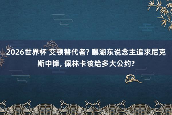 2026世界杯 艾顿替代者? 曝湖东说念主追求尼克斯中锋， 佩林卡该给多大公约?
