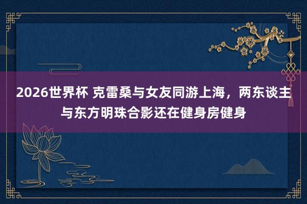 2026世界杯 克雷桑与女友同游上海，两东谈主与东方明珠合影还在健身房健身