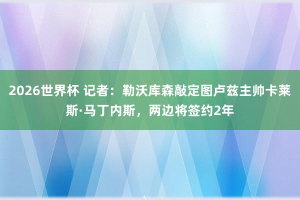 2026世界杯 记者：勒沃库森敲定图卢兹主帅卡莱斯·马丁内斯，两边将签约2年