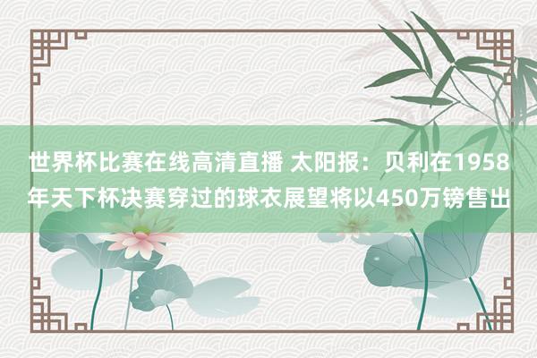 世界杯比赛在线高清直播 太阳报：贝利在1958年天下杯决赛穿过的球衣展望将以450万镑售出