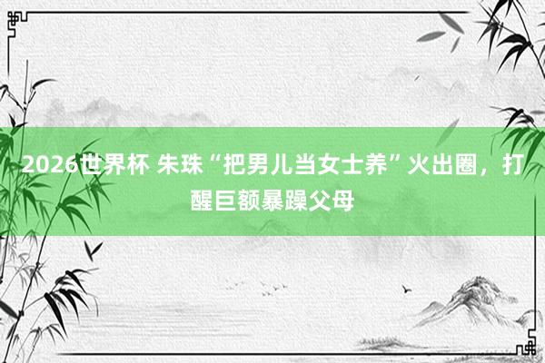 2026世界杯 朱珠“把男儿当女士养”火出圈,打醒巨额暴躁父母