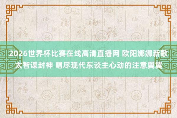 2026世界杯比赛在线高清直播网 欧阳娜娜新歌太智谋封神 唱尽现代东谈主心动的注意翼翼