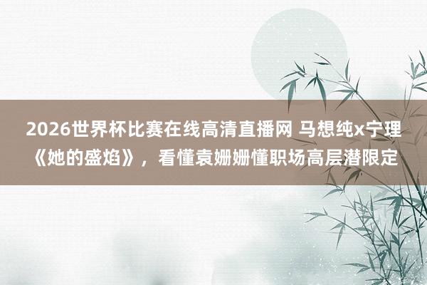 2026世界杯比赛在线高清直播网 马想纯x宁理《她的盛焰》,看懂袁姗姗懂职场高层潜限定