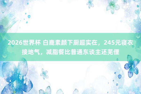 2026世界杯 白鹿素颜下厨超实在，245元寝衣接地气，减脂餐比普通东谈主还芜俚