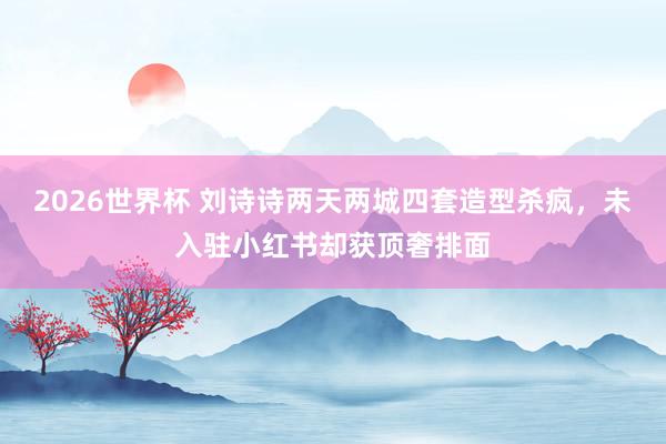 2026世界杯 刘诗诗两天两城四套造型杀疯，未入驻小红书却获顶奢排面