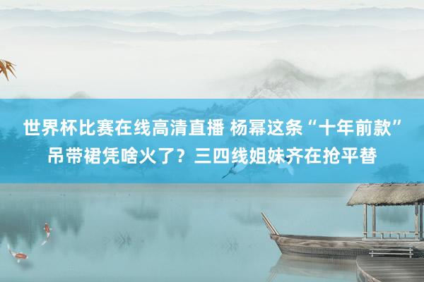 世界杯比赛在线高清直播 杨幂这条“十年前款”吊带裙凭啥火了？三四线姐妹齐在抢平替