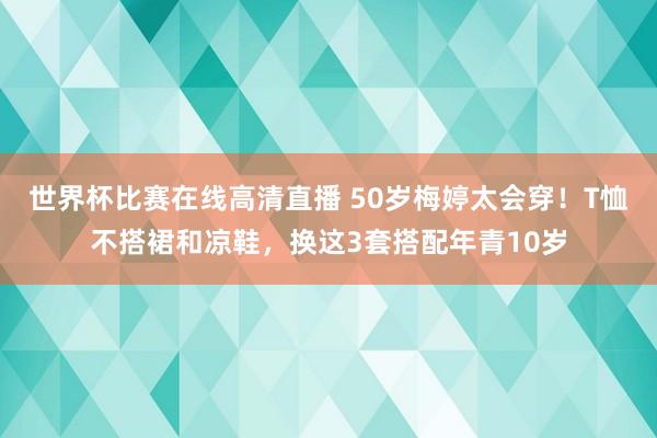 世界杯比赛在线高清直播 50岁梅婷太会穿！T恤不搭裙和凉鞋，换这3套搭配年青10岁