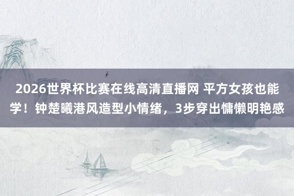 2026世界杯比赛在线高清直播网 平方女孩也能学!钟楚曦港风造型小情绪,3步穿出慵懒明艳感