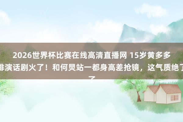 2026世界杯比赛在线高清直播网 15岁黄多多排演话剧火了！和何炅站一都身高差抢镜，这气质绝了